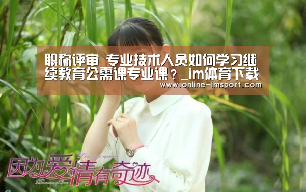 职称评审 专业技术人员如何学习继续教育公需课专业课?_im体育下载(图1) im体育