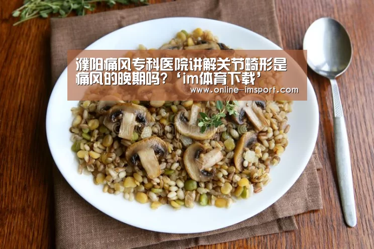 濮阳痛风专科医院讲解关节畸形是痛风的晚期吗?‘im体育下载’(图3) im体育投注